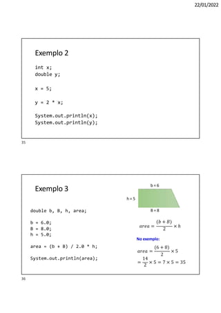 22/01/2022
Exemplo 2
int x;
double y;
x = 5;
y = 2 * x;
System.out.println(x);
System.out.println(y);
Exemplo 3
h = 5
B = 8
b = 6
𝑎𝑟𝑒𝑎 =
(𝑏 + 𝐵)
2
× ℎ
No exemplo:
(6 + 8)
2
𝑎𝑟𝑒𝑎 = × 5
14
=
2
× 5 = 7 × 5 = 35
double b, B, h, area;
b = 6.0;
B = 8.0;
h = 5.0;
area = (b + B) / 2.0 * h;
System.out.println(area);
35
36
 