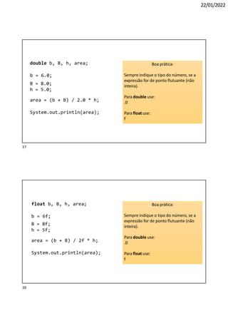 22/01/2022
double b, B, h, area;
b = 6.0;
B = 8.0;
h = 5.0;
area = (b + B) / 2.0 * h;
System.out.println(area);
Boa prática:
Sempre indique o tipo do número, se a
expressão for de ponto flutuante (não
inteira).
Para double use:
.0
Para float use:
f
float b, B, h, area;
b = 6f;
B = 8f;
h = 5f;
area = (b + B) / 2f * h;
System.out.println(area);
Boa prática:
Sempre indique o tipo do número, se a
expressão for de ponto flutuante (não
inteira).
Para double use:
.0
Para float use:
f
38
37
 