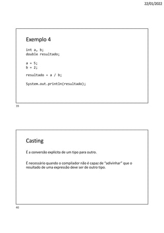 40
22/01/2022
Exemplo 4
int a, b;
double resultado;
a = 5;
b = 2;
resultado = a / b;
System.out.println(resultado);
Casting
É a conversão explícita de um tipo para outro.
É necessário quando o compilador não é capaz de “adivinhar” que o
resultado de uma expressão deve ser de outro tipo.
39
 