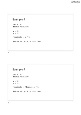 42
22/01/2022
Exemplo 4
int a, b;
double resultado;
a = 5;
b = 2;
resultado = a / b;
System.out.println(resultado);
Exemplo 4
int a, b;
double resultado;
a = 5;
b = 2;
resultado = (double) a / b;
System.out.println(resultado);
41
 