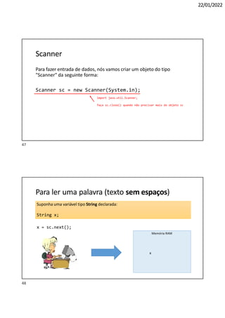 22/01/2022
Scanner
Para fazer entrada de dados, nós vamos criar um objeto do tipo
"Scanner" da seguinte forma:
Scanner sc = new Scanner(System.in);
import java.util.Scanner;
faça sc.close() quando não precisar mais do objeto sc
Suponha uma variável tipo String declarada:
String x;
Para ler uma palavra (texto sem espaços)
x = sc.next();
"Maria"
Memória RAM
x
47
48
 