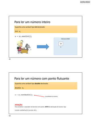 22/01/2022
Suponha uma variável tipo int declarada:
int x;
Para ler um número inteiro
x = sc.nextInt();
10
Memória RAM
x
Suponha uma variável tipo double declarada:
double x;
Para ler um número com ponto flutuante
x = sc.nextDouble();
Localidade do sistema
ATENÇÃO:
Para considerar o separador de decimais como ponto, ANTES da declaração do Scanner, faça:
Locale.setDefault(Locale.US);
50
49
 