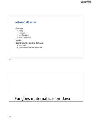 56
22/01/2022
Resumo da aula
• Scanner
• next()
• nextInt()
• nextDouble()
• next().charAt(0)
• Locale
• Como ler até a quebra de linha
• nextLine()
• como limpar o buffer de leitura
Funções matemáticas em Java
55
 