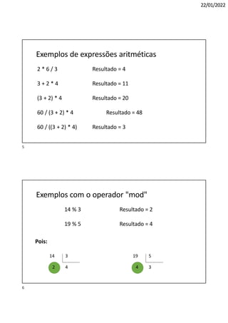 22/01/2022
Exemplos de expressões aritméticas
2 * 6 / 3 Resultado = 4
3 + 2 * 4 Resultado = 11
(3 + 2) * 4 Resultado = 20
60 / (3 + 2) * 4 Resultado = 48
60 / ((3 + 2) * 4) Resultado = 3
Exemplos com o operador "mod"
14 % 3 Resultado = 2
19 % 5 Resultado = 4
Pois:
14 3
4
2
19 5
3
4
5
6
 