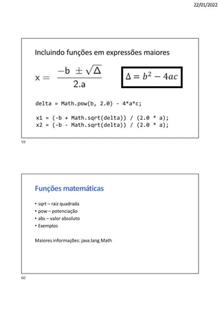 22/01/2022
Incluindo funções em expressões maiores
delta = Math.pow(b, 2.0) - 4*a*c;
x1 = (-b + Math.sqrt(delta)) / (2.0 * a);
x2 = (-b - Math.sqrt(delta)) / (2.0 * a);
Funções matemáticas
• sqrt – raiz quadrada
• pow – potenciação
• abs – valor absoluto
• Exemplos
Maiores informações: java.lang.Math
60
59
 