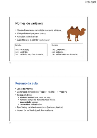 22/01/2022
Nomes de variáveis
• Não pode começar com dígito: use uma letra ou _
• Não pode ter espaço em branco
• Não usar acentos ou til
• Sugestão: use o padrão "camel case"
Errado:
int 5minutos;
int salário;
int salário do funcionario;
Correto:
int _5minutos;
int salario;
int salarioDoFuncionario;
Resumo da aula
• Conceito informal
• Declaração de variáveis: <tipo> <nome> = valor;
• Tipos primitivos:
• Números inteiros: byte, short, int, long
• Números com ponto flutuante: float, double
• Valor verdade: boolean
• Um caractere Unicode: char
• Tipo String: cadeia de caracteres (palavras, textos)
• Nomes de variáveis / padrão camel case
14
13
 