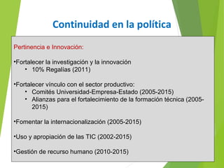 Continuidad en la política
Pertinencia e Innovación:
•Fortalecer la investigación y la innovación
• 10% Regalías (2011)
•Fortalecer vínculo con el sector productivo:
• Comités Universidad-Empresa-Estado (2005-2015)
• Alianzas para el fortalecimiento de la formación técnica (2005-
2015)
•Fomentar la internacionalización (2005-2015)
•Uso y apropiación de las TIC (2002-2015)
•Gestión de recurso humano (2010-2015)
 