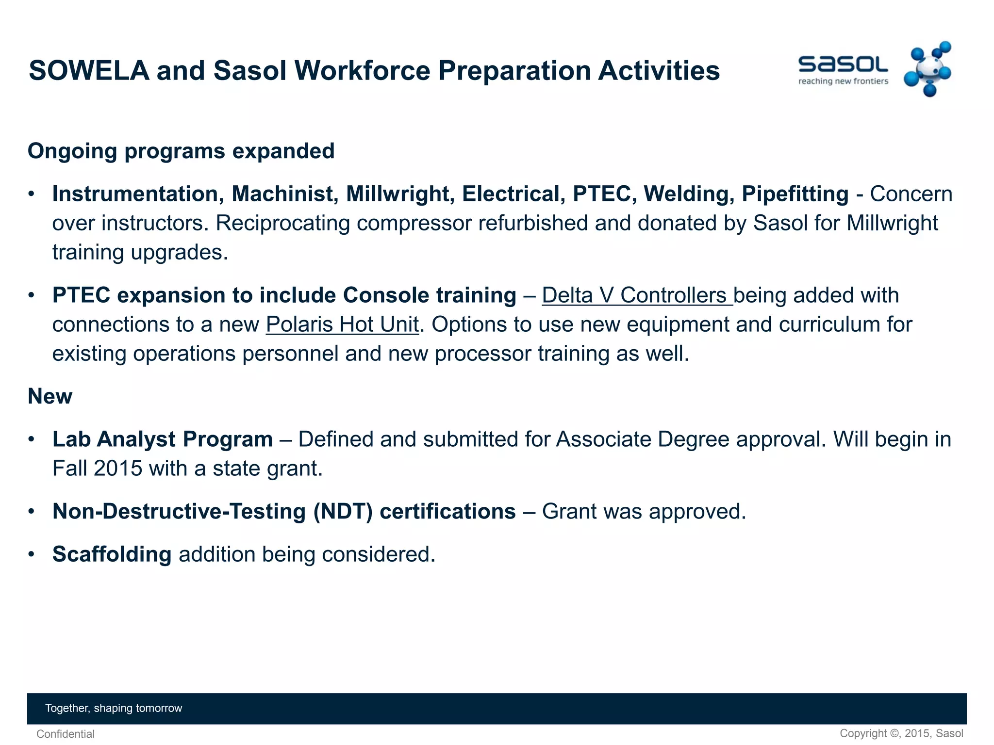 Copyright ©, 2015, SasolConfidential
Together, shaping tomorrow
Ongoing programs expanded
• Instrumentation, Machinist, Millwright, Electrical, PTEC, Welding, Pipefitting - Concern
over instructors. Reciprocating compressor refurbished and donated by Sasol for Millwright
training upgrades.
• PTEC expansion to include Console training – Delta V Controllers being added with
connections to a new Polaris Hot Unit. Options to use new equipment and curriculum for
existing operations personnel and new processor training as well.
New
• Lab Analyst Program – Defined and submitted for Associate Degree approval. Will begin in
Fall 2015 with a state grant.
• Non-Destructive-Testing (NDT) certifications – Grant was approved.
• Scaffolding addition being considered.
SOWELA and Sasol Workforce Preparation Activities
 