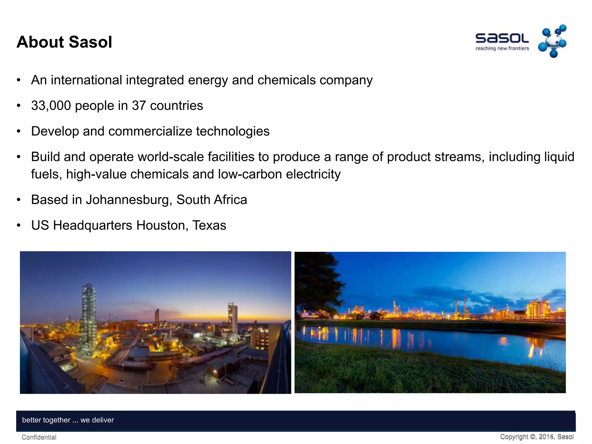 Copyright ©, 2015, SasolConfidential
Together, shaping tomorrowbetter together ... we deliver
Copyright ©, 2014, SasolConfidential
About Sasol
• An international integrated energy and chemicals company
• 33,000 people in 37 countries
• Develop and commercialize technologies
• Build and operate world-scale facilities to produce a range of product streams, including liquid
fuels, high-value chemicals and low-carbon electricity
• Based in Johannesburg, South Africa
• US Headquarters Houston, Texas
 