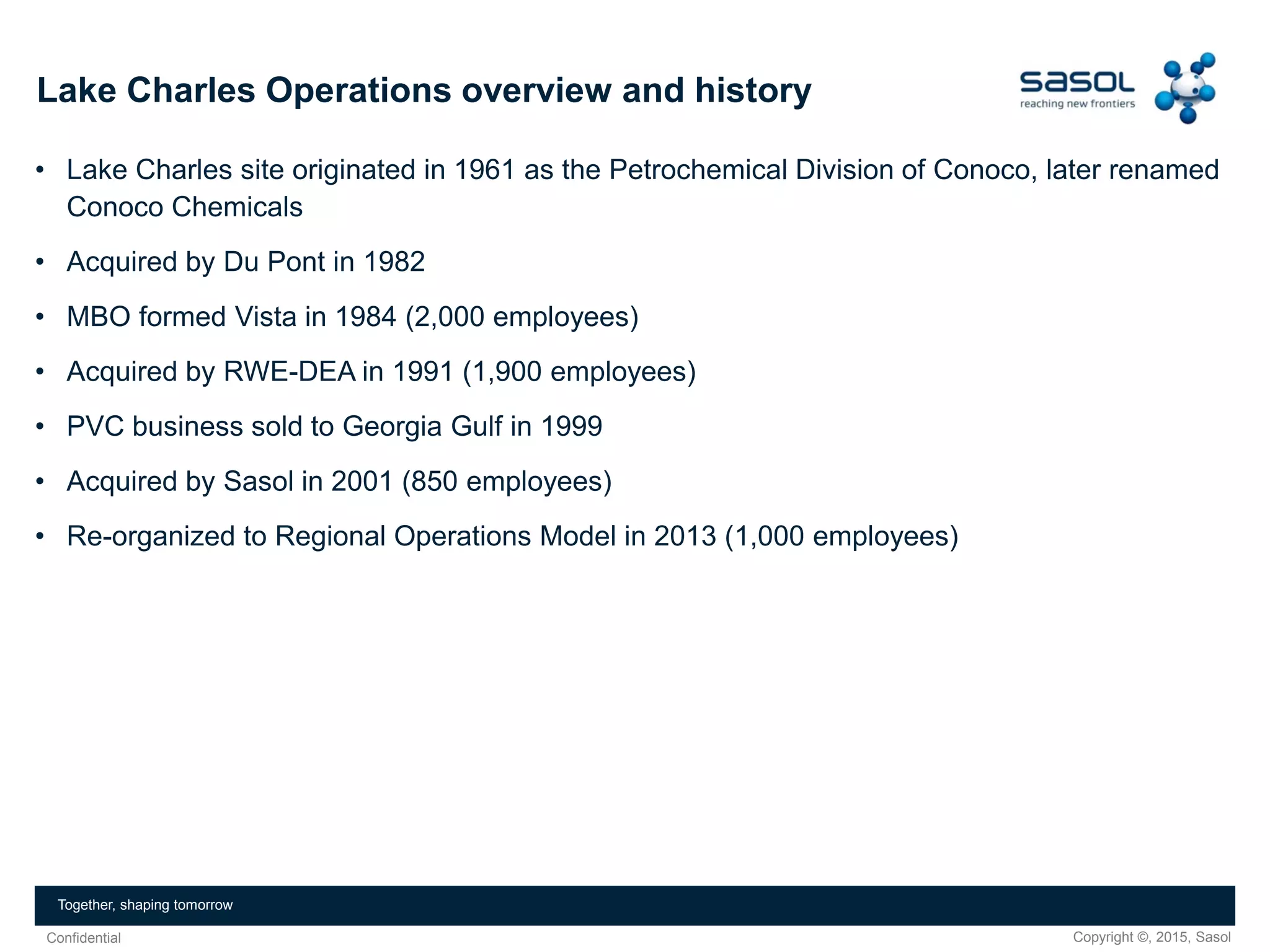 Copyright ©, 2015, SasolConfidential
Together, shaping tomorrow
Lake Charles Operations overview and history
• Lake Charles site originated in 1961 as the Petrochemical Division of Conoco, later renamed
Conoco Chemicals
• Acquired by Du Pont in 1982
• MBO formed Vista in 1984 (2,000 employees)
• Acquired by RWE-DEA in 1991 (1,900 employees)
• PVC business sold to Georgia Gulf in 1999
• Acquired by Sasol in 2001 (850 employees)
• Re-organized to Regional Operations Model in 2013 (1,000 employees)
 