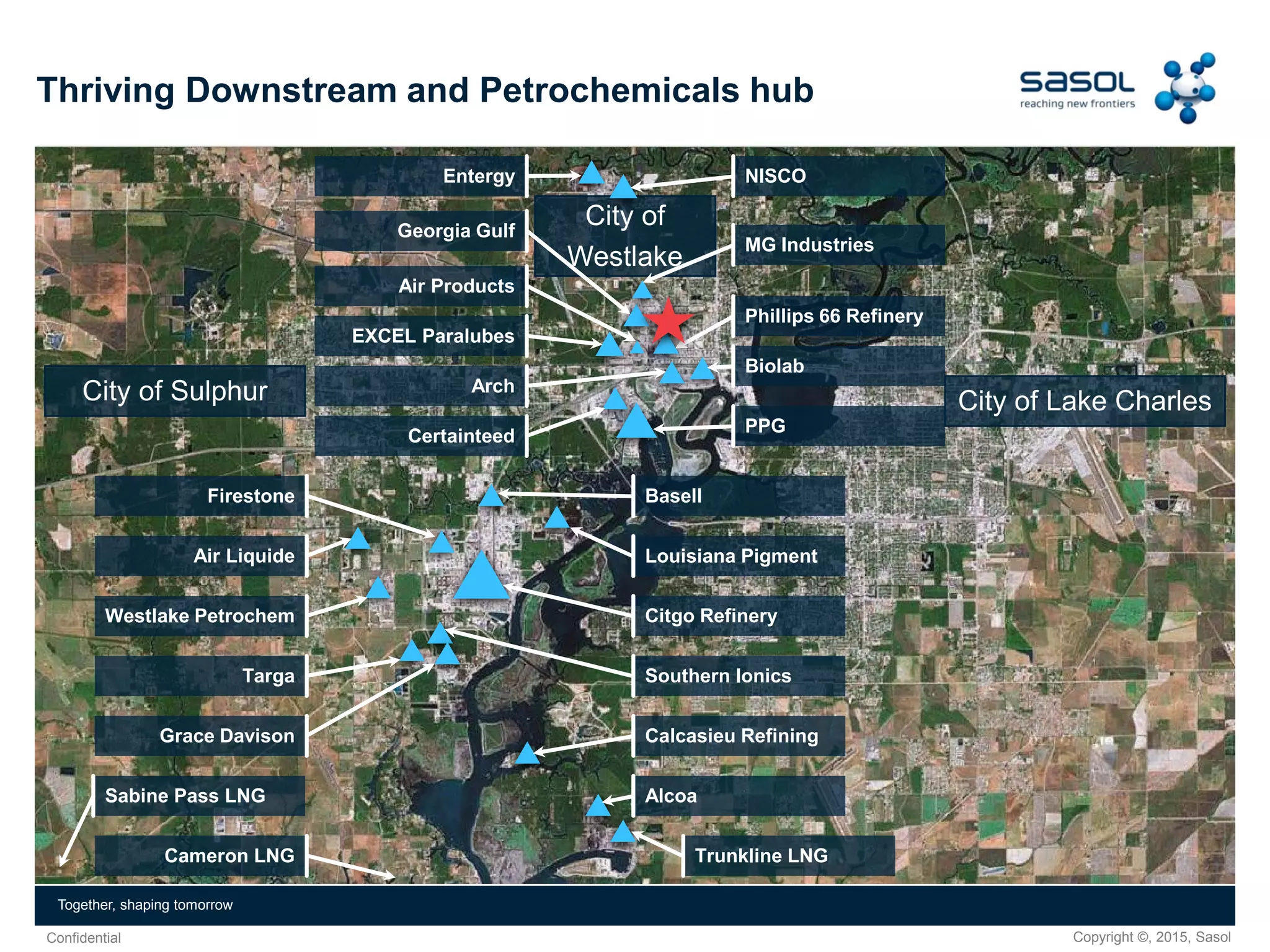 Copyright ©, 2015, SasolConfidential
Together, shaping tomorrow
City of
Westlake
City of Lake CharlesCity of Sulphur
Thriving Downstream and Petrochemicals hub
NISCOEntergy
Georgia Gulf
MG Industries
Phillips 66 Refinery
Biolab
PPG
Air Products
EXCEL Paralubes
Arch
Certainteed
Basell
Louisiana Pigment
Citgo Refinery
Southern Ionics
Calcasieu Refining
Alcoa
Trunkline LNG
Firestone
Air Liquide
Westlake Petrochem
Targa
Grace Davison
Sabine Pass LNG
Cameron LNG
 