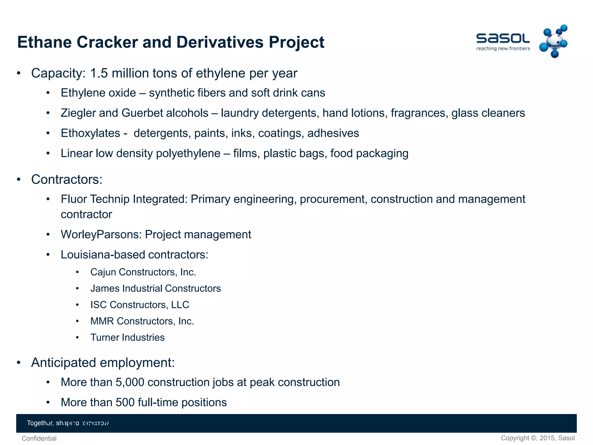 Copyright ©, 2015, SasolConfidential
Together, shaping tomorrow
Ethane Cracker and Derivatives Project
• Capacity: 1.5 million tons of ethylene per year
• Ethylene oxide – synthetic fibers and soft drink cans
• Ziegler and Guerbet alcohols – laundry detergents, hand lotions, fragrances, glass cleaners
• Ethoxylates - detergents, paints, inks, coatings, adhesives
• Linear low density polyethylene – films, plastic bags, food packaging
• Contractors:
• Fluor Technip Integrated: Primary engineering, procurement, construction and management
contractor
• WorleyParsons: Project management
• Louisiana-based contractors:
• Cajun Constructors, Inc.
• James Industrial Constructors
• ISC Constructors, LLC
• MMR Constructors, Inc.
• Turner Industries
• Anticipated employment:
• More than 5,000 construction jobs at peak construction
• More than 500 full-time positions
• Thousands of indirect jobs across Louisiana
 