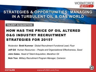 HOW HAS THE PRICE OF OIL ALTERED
O&G INDUSTRY RECRUITMENT
STRATEGIES FOR 2015?
Moderator: Brett Kummer Global Recruitment Functional Lead, Fluor
Jeff Gill Human Resources – People and Organizational Effectiveness, Sasol
John Gates Head of Talent Acquisition, Marathon Oil
Nick Tran Military Recruitment Program Manager, Cameron
TALENT ACQUISITION
STRATEGIES & OPPORTUNITIES: MANAGING
IN A TURBULENT OIL & GAS WORLD
 