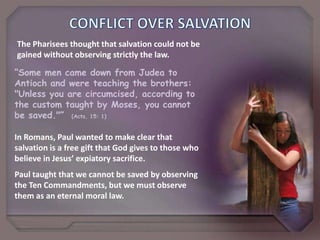 CONFLICTOVERSALVATIONThe Pharisees thought that salvation could not be gained without observing strictly the law.“Some men came down from Judea to Antioch and were teaching the brothers: "Unless you are circumcised, according to the custom taught by Moses, you cannot be saved."”  (Acts, 15: 1)In Romans, Paul wanted to make clear that salvation is a free gift that God gives to those who believe in Jesus’ expiatory sacrifice.Paul taught that we cannot be saved by observing the Ten Commandments, but we must observe them as an eternal moral law.