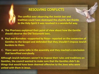 RESOLVINGCONFLICTSThe conflict over observing the Jewish law and tradition could have destroyed the church, but thanks to the Holy Spirit it was resolved in a wonderful way.The Pharisees explained their point of view about how the Gentile should observe the Old Testament laws.Paul and Barnabas –supported by Peter– reported on the conversion of Gentiles to the Gospel and defended that they shouldn’t impose Jewish burdens to them.There were some talks in the assembly and they reached a conclusion that benefited everybody.Although Jewish believers weren’t to impose their rules and traditions on Gentiles, the council wanted to make sure that the Gentiles didn’t do things that would have been deemed offensive to the Jews who were united with them in Jesus.