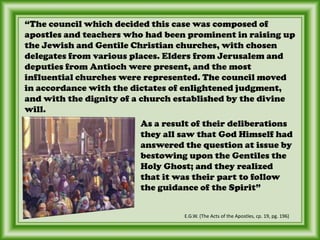“The council which decided this case was composed of apostles and teachers who had been prominent in raising up the Jewish and Gentile Christian churches, with chosen delegates from various places. Elders from Jerusalem and deputies from Antioch were present, and the most influential churches were represented. The council moved in accordance with the dictates of enlightened judgment, and with the dignity of a church established by the divine will. As a result of their deliberations they all saw that God Himself had answered the question at issue by bestowing upon the Gentiles the Holy Ghost; and they realized that it was their part to follow the guidance of the Spirit”E.G.W. (The Acts of the Apostles, cp. 19, pg. 196)