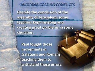 AVOIDINGCOMINGCONFLICTSDespite the conclusion of the assembly of Jerusalem, some teachers kept insisting and creating great problems in some churches.Paul fought those movements in Galatians and Romans, teaching them to withstand those errors.