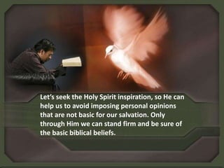 Let’s seek the Holy Spirit inspiration, so He can help us to avoid imposing personal opinions that are not basic for our salvation. Only through Him we can stand firm and be sure of the basic biblical beliefs.