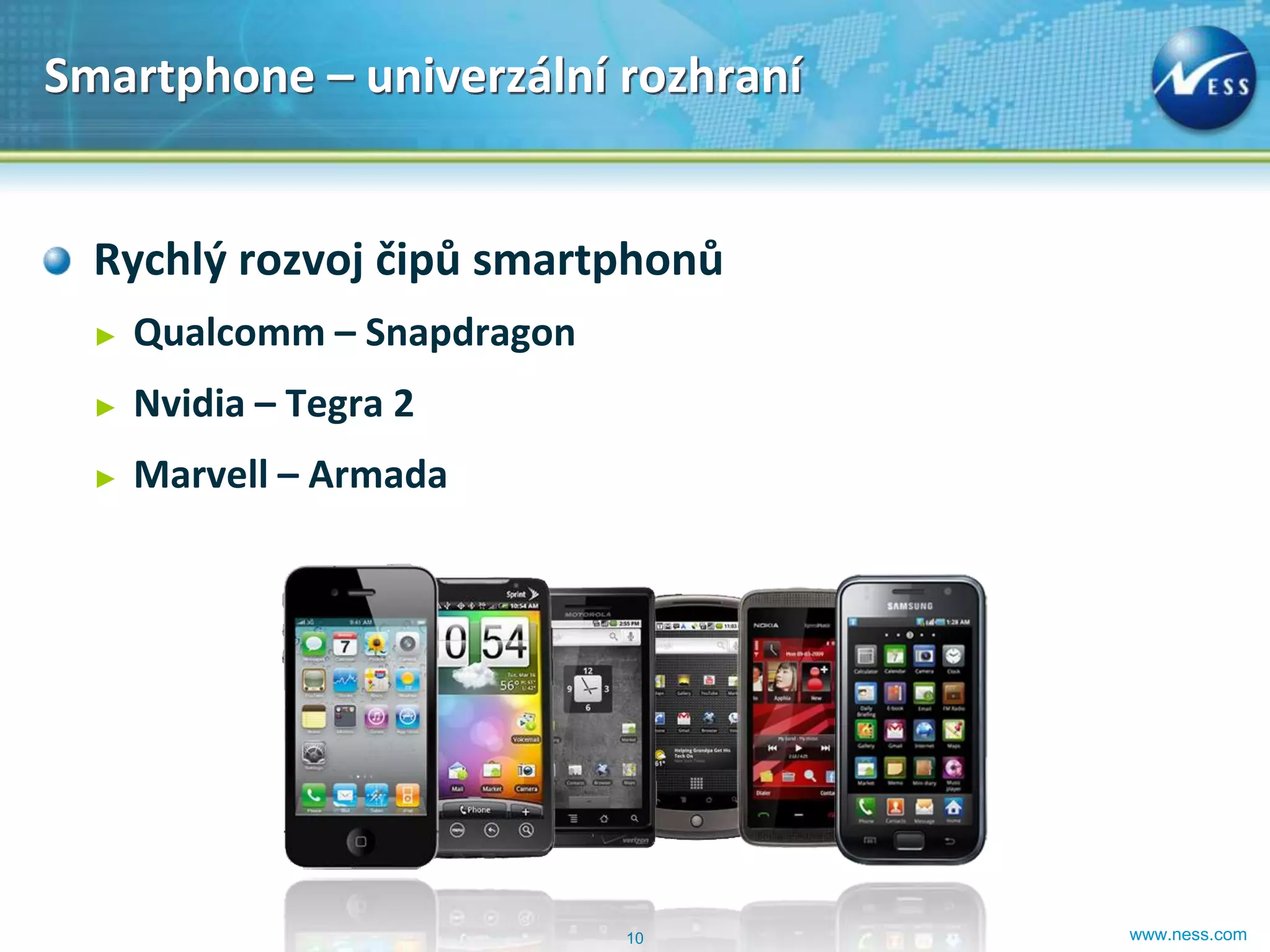 Smartphone – univerzální rozhraní


  Rychlý rozvoj čipů smartphonů
  ►   Qualcomm – Snapdragon
  ►   Nvidia – Tegra 2
  ►   Marvell – Armada




                              10    www.ness.com
 