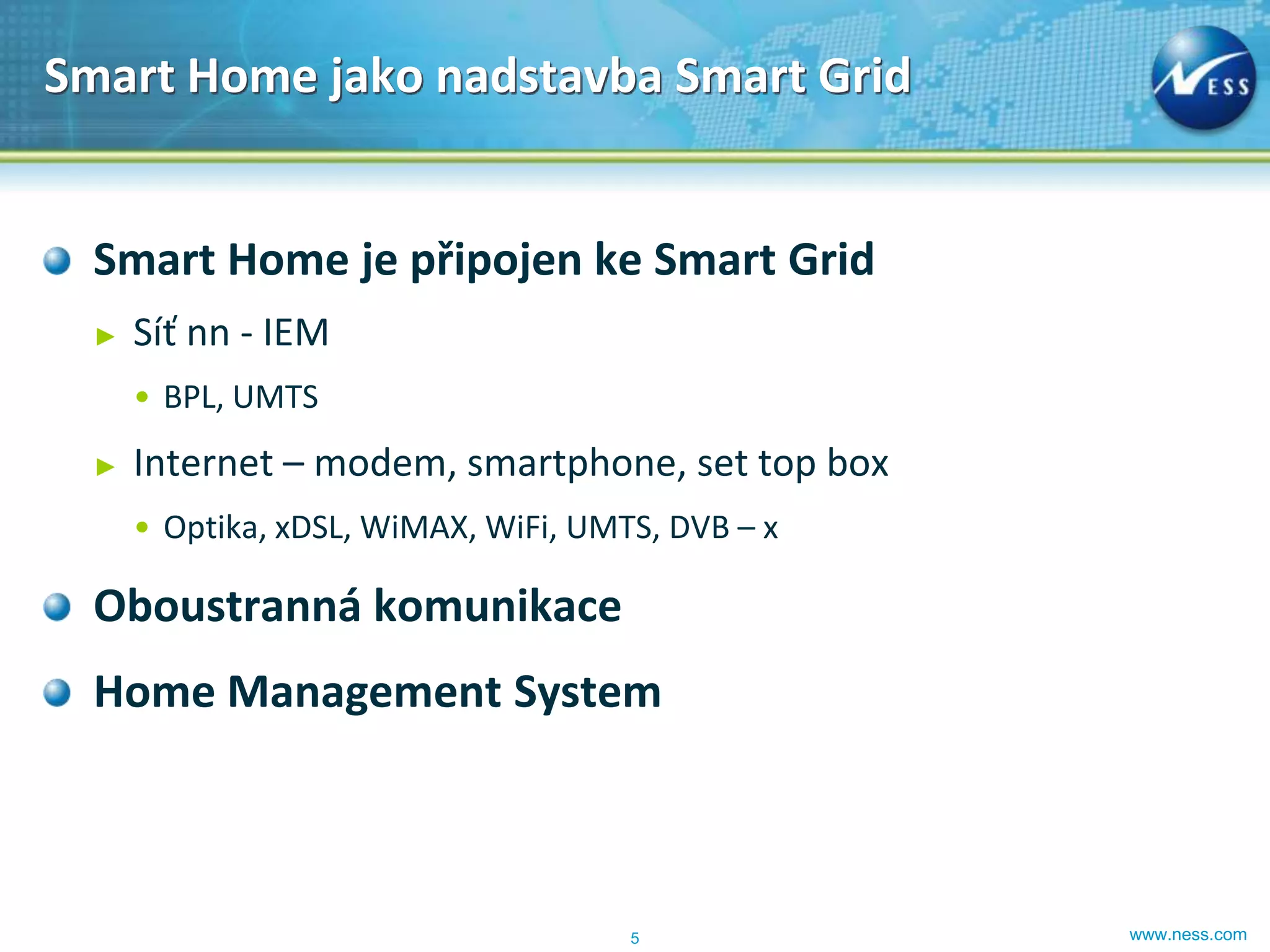 Smart Home jako nadstavba Smart Grid


  Smart Home je připojen ke Smart Grid
  ►   Síť nn - IEM
      • BPL, UMTS
  ►   Internet – modem, smartphone, set top box
      • Optika, xDSL, WiMAX, WiFi, UMTS, DVB – x

  Oboustranná komunikace
  Home Management System



                                      5            www.ness.com
 