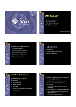 JMX Tutorial

                                                       Christophe Ebro
                                                       JMX Specification Lead
                                                       Sun Microsystems, Inc.




                                                                                       christophe.ebro@sun.co
1                                              2




    Objectives                                     Contents
    Understand the JMX Specification               •       Introduction
    • 3 level architecture
                                                   • Architecture
    • Instrumentation via MBeans
                                                   • Instrumentation Specification
    • Different kinds of MBeans
                                                   • Server Specification
    • Client Server architecture
    • Client Server services




3                                              4




    What is the JMX?                               Benefits
                                                   • Enables Java applications to be managed
    Java Management Extension
                                                     without heavy investment
    It consists of                                     –    Little impact on Java application design
    •   An architecture                            • Provides scaleable management
    •   Design patterns                              architecture
    •   Java APIs                                      –    Component architecture, pick and choose
                                                            components
    •   Services for application and network
                                                   • Integrates existing management solutions
        management
                                                       –    Can be managed via multiple protocols, e.g.
                                                            SNMP, WBEM, HTTP
                                                       –    Information model independent
5                                              6
                                                   • Leverages existing standard Java




                                                                                                                1
 