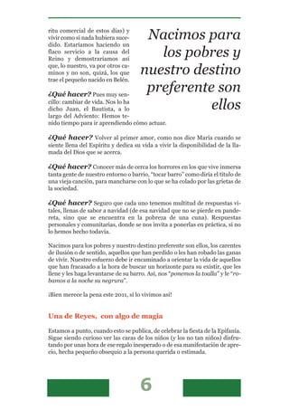 ritu comercial de estos días) y
vivir como si nada hubiera suce-      Nacimos para
dido. Estaríamos haciendo un
flaco servicio a la causa del
Reino y demostraríamos así
                                        los pobres y
que, lo nuestro, va por otros ca-
minos y no son, quizá, los que       nuestro destino
trae el pequeño nacido en Belén.

¿Qué hacer? Pues muy sen-
                                      preferente son
cillo: cambiar de vida. Nos lo ha
dicho Juan, el Bautista, a lo                   ellos
largo del Adviento: Hemos te-
nido tiempo para ir aprendiendo cómo actuar.

¿Qué hacer? Volver al primer amor, como nos dice María cuando se
siente llena del Espíritu y dedica su vida a vivir la disponibilidad de la lla-
mada del Dios que se acerca.

¿Qué hacer? Conocer más de cerca los horrores en los que vive inmersa
tanta gente de nuestro entorno o barrio, “tocar barro” como diría el título de
una vieja canción, para mancharse con lo que se ha colado por las grietas de
la sociedad.

¿Qué hacer? Seguro que cada uno tenemos multitud de respuestas vi-
tales, llenas de sabor a navidad (de esa navidad que no se pierde en pande-
reta, sino que se encuentra en la pobreza de una cuna). Respuestas
personales y comunitarias, donde se nos invita a ponerlas en práctica, si no
lo hemos hecho todavía.

Nacimos para los pobres y nuestro destino preferente son ellos, los carentes
de ilusión o de sentido, aquellos que han perdido o les han robado las ganas
de vivir. Nuestro esfuerzo debe ir encaminado a orientar la vida de aquellos
que han fracasado a la hora de buscar un horizonte para su existir, que les
llene y les haga levantarse de su barro. Así, nos “ponemos la toalla” y le “ro-
bamos a la noche su negrura”.

¡Bien merece la pena este 2011, si lo vivimos así!


Una de Reyes, con algo de magia

Estamos a punto, cuando esto se publica, de celebrar la fiesta de la Epifanía.
Sigue siendo curioso ver las caras de los niños (y los no tan niños) disfru-
tando por unas hora de ese regalo inesperado o de esa manifestación de apre-
cio, hecha pequeño obsequio a la persona querida o estimada.
 