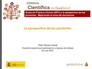 La perspectiva de los pacientes
Pilar Pazos Casal
Paciente experta que participó en el grupo de trabajo
de una GPC
Guías de Práctica Clínica (GPC) y la perspectiva de los
pacientes: Mejorando la toma de decisiones
 