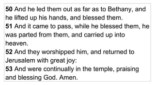 50  And he led them out as far as to Bethany, and he lifted up his hands, and blessed them. 51  And it came to pass, while he blessed them, he was parted from them, and carried up into heaven. 52  And they worshipped him, and returned to Jerusalem with great joy: 53  And were continually in the temple, praising and blessing God. Amen.  