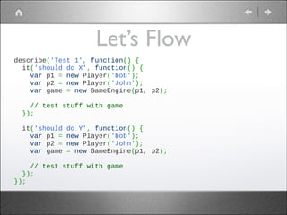 Let’s Flow
describe('Test 1', function() {
  it('should do X', function() {
    var p1 = new Player('bob');
    var p2 = new Player('John');
    var game = new GameEngine(p1, p2);
 
    // test stuff with game
  });
 
  it('should do Y', function() {
    var p1 = new Player('bob');
    var p2 = new Player('John');
    var game = new GameEngine(p1, p2);
 
    // test stuff with game
  });
});

 