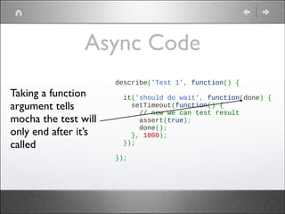 Async Code
Taking a function
argument tells
mocha the test will
only end after it’s
called

describe('Test 1', function() {
 
  it('should do wait', function(done) {
    setTimeout(function() {
      // now we can test result
      assert(true);
      done();
    }, 1000);
  });
 
});

 