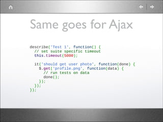 Same goes for Ajax
describe('Test 1', function() {
  // set suite specific timeout
  this.timeout(5000);
 
  it('should get user photo', function(done) {
    $.get('profile.png', function(data) {
      // run tests on data
      done();
    });
  });
});

 