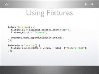 Using Fixtures
before(function() {
fixture_el = document.createElement('div');
fixture_el.id = "fixture";
!
document.body.appendChild(fixture_el);
});
!
beforeEach(function() {
fixture_el.innerHTML = window.__html__["fixture.html"];
});
!

 