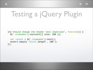 Testing a jQuery Plugin
it('should change the header text lowercase', function() {
$('.truncate').succinct({ size: 100 });
!
var result = $('.truncate').text();
assert.equal( result.length , 100 );
});

 