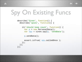 Spy On Existing Funcs
describe('Sinon', function() {
describe('spies', function() {
!
it('should keep count', function() {
var p = new PersonalData();
var spy = sinon.spy(p, 'sendData');
!
p.sendData();
!
assert.isTrue( spy.calledOnce );
});
});
});

 
