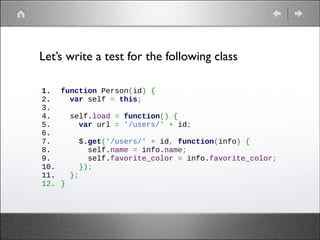 Let’s write a test for the following class
1.
2.
3.
4.
5.
6.
7.
8.
9.
10.
11.
12.

function Person(id) {
  var self = this;
 
  self.load = function() {
    var url = '/users/' + id;
 
    $.get('/users/' + id, function(info) {
      self.name = info.name;
      self.favorite_color = info.favorite_color;
    });
  };
}

 