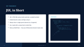 K EY TAK EAWAYS
JSX, in Short
• JSX = HTML-like syntax inside JavaScript, compiled by Babel.
• Embed dynamic values and logic using { }.
• Always return a single parent element (or a Fragment).
• Use .map() with a unique key to render lists.
• Next up: Build Tools — how your JSX becomes browser-ready code.
REMEMBER
function App() {
const items = ['A', 'B'];
return (
<>
<h1>Hello, {items[0]}</h1>
<ul>
{items.map((i) => (
<li key={i}>{i}</li>
))}
</ul>
</>
);
}
JSX Prepared By: Kale J. N. 10 / 10
 