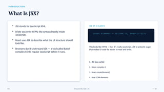INTRODUCTION
What Is JSX?
• JSX stands for JavaScript XML.
• It lets you write HTML-like syntax directly inside
JavaScript.
• React uses JSX to describe what the UI structure should
look like.
• Browsers don’t understand JSX — a tool called Babel
compiles it into regular JavaScript before it runs.
JSX AT A GLANCE
const element = <h1>Hello, React!</h1>;
This looks like HTML — but it’s really JavaScript. JSX is syntactic sugar
that makes UI code far easier to read and write.
1. JSX (you write)
2. Babel compiles it
3. React.createElement()
4. Real DOM elements
JSX Prepared By: Kale J. N. 2 / 10
 