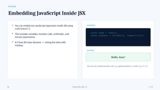 SYNTAX
Embedding JavaScript Inside JSX
• You can embed any JavaScript expression inside JSX using
curly braces { }.
• This includes variables, function calls, arithmetic, and
ternary expressions.
• It's how JSX stays dynamic — mixing live data with
markup.
EXAMPLE
const name = 'Arav';
const element = <h1>Hello, {name}!</h1>;
OUTPUT
Hello, Arav!
You can also embed function calls, e.g. {getGreeting()}, or math, e.g. {2 + 2}.
JSX Prepared By: Kale J. N. 5 / 10
 