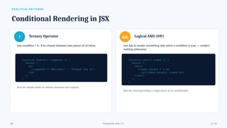 PRACTICAL PATTERNS
Conditional Rendering in JSX
? Ternary Operator
Use condition ? A : B to choose between two pieces of UI inline.
function Status({ loggedIn }) {
return (
<p>
{loggedIn ? 'Welcome!' : 'Please log in'}
</p>
);
}
Best for simple either/or choices between two outputs.
&& Logical AND (&&)
Use && to render something only when a condition is true — renders
nothing otherwise.
function Cart({ items }) {
return (
<div>
{items.length > 0 &&
<p>{items.length} items</p>}
</div>
);
}
Best for showing/hiding a single piece of UI conditionally.
JSX Prepared By: Kale J. N. 6 / 10
 