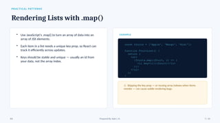 PRACTICAL PATTERNS
Rendering Lists with .map()
• Use JavaScript’s .map() to turn an array of data into an
array of JSX elements.
• Each item in a list needs a unique key prop, so React can
track it efficiently across updates.
• Keys should be stable and unique — usually an id from
your data, not the array index.
EXAMPLE
const fruits = ['Apple', 'Mango', 'Kiwi'];
function FruitList() {
return (
<ul>
{fruits.map((fruit, i) => (
<li key={i}>{fruit}</li>
))}
</ul>
);
}
⚠ Skipping the key prop — or reusing array indexes when items
reorder — can cause subtle rendering bugs.
JSX Prepared By: Kale J. N. 7 / 10
 