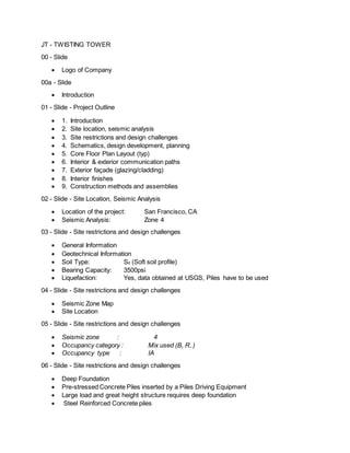 JT - TWISTING TOWER 
00 - Slide 
 Logo of Company 
00a - Slide 
 Introduction 
01 - Slide - Project Outline 
 1. Introduction 
 2. Site location, seismic analysis 
 3. Site restrictions and design challenges 
 4. Schematics, design development, planning 
 5. Core Floor Plan Layout (typ) 
 6. Interior & exterior communication paths 
 7. Exterior façade (glazing/cladding) 
 8. Interior finishes 
 9. Construction methods and assemblies 
02 - Slide - Site Location, Seismic Analysis 
 Location of the project: San Francisco, CA 
 Seismic Analysis: Zone 4 
03 - Slide - Site restrictions and design challenges 
 General Information 
 Geotechnical Information 
 Soil Type: Sd (Soft soil profile) 
 Bearing Capacity: 3500psi 
 Liquefaction: Yes, data obtained at USGS, Piles have to be used 
04 - Slide - Site restrictions and design challenges 
 Seismic Zone Map 
 Site Location 
05 - Slide - Site restrictions and design challenges 
 Seismic zone : 4 
 Occupancy category : Mix used (B, R, ) 
 Occupancy type : IA 
06 - Slide - Site restrictions and design challenges 
 Deep Foundation 
 Pre-stressed Concrete Piles inserted by a Piles Driving Equipment 
 Large load and great height structure requires deep foundation 
 Steel Reinforced Concrete piles 
 