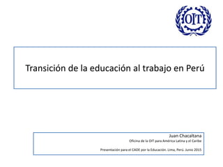 Transición de la educación al trabajo en Perú
Juan Chacaltana
Oficina de la OIT para América Latina y el Caribe
Presentación para el CADE por la Educación. Lima, Perú. Junio 2015
 
