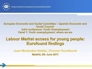European Economic and Social Committee – Spanish Economic and Social Council  Joint conference: Youth Unemployment Panel 1: Youth unemployment: where we are ` Labour Market access for young people: Eurofound findings   Juan Menéndez-Valdés , Director Eurofound   Madrid, 6th June 2011   