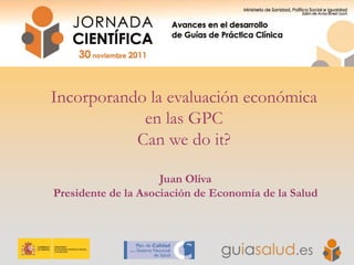 Incorporando la evaluación económica
en las GPC
Can we do it?
Juan Oliva
Presidente de la Asociación de Economía de la Salud
 