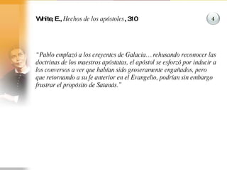 White, E.,  Hechos de los apóstoles , 310 “ Pablo emplazó a los creyentes de Galacia… rehusando reconocer las doctrinas de los maestros apóstatas, el apóstol se esforzó por inducir a los conversos a ver que habían sido groseramente engañados, pero que retornando a su fe anterior en el Evangelio, podrían sin embargo frustrar el propósito de Satanás.” 4 