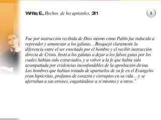White, E.,  Hechos  de los apóstoles,  311 Fue por instrucción recibida de Dios mismo cómo Pablo fue inducido a reprender y amonestar a los gálatas... Bosquejó claramente la diferencia entre el ser enseñado por el hombre y el recibir instrucción directa de Cristo. Instó a los gálatas a dejar a los falsos guías por los cuales habían sido extraviados, y a volver a la fe que había sido acompañada por evidencias inconfundibles de la aprobación divina. Los hombres que habían tratado de apartarlos de su fe en el Evangelio eran hipócritas, profanos de corazón y corruptos en su vida… y se aferraban a sus errores, engañándose a sí mismos y a otros.” 5 