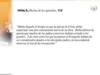 White, E.,  Hechos de los apóstoles,  112 “ Había llegado el tiempo en que la iglesia de Cristo debía emprender una fase enteramente nueva de su obra.  Debía abrirse la puerta que muchos de los judíos conversos habían cerrado a los gentiles.  Y de entre éstos los que aceptaran el Evangelio habían de ser considerados iguales a los discípulos judíos, sin necesidad de observar el rito de la circuncisión.” 3 