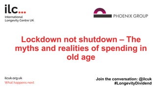 Lockdown not shutdown – The
myths and realities of spending in
old age
Join the conversation: @ilcuk
#LongevityDividend
 