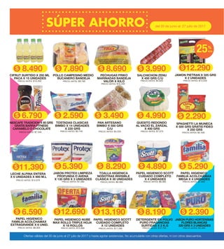8.290
2.590 3.490
5.390
3.9908.6908.490
4.890
6.590
5.290
12.690
4.990
12.290
6.790
8.190 2.390
del 30 de junio al 27 julio de 2017
PRECIO ANTES: $9.760
POLLO CAMPESINO MEDIO
BUCANERO BANDEJA
13.190
PRECIO ANTES: $10.430
PECHUGAS FRIKO
MARINADAS BANDEJA
VALOR X KILOPRECIO ANTES: $10.200
CIFRUT SURTIDO X 250 ML
PACA X 15 UNIDADES
PRECIO ANTES: $4.620
SALCHICHON ZENU
X 450 GRS C/U
PRECIO ANTES: $7.280
JABON PROTEX LIMPIEZA
PROFUNDA O AVENA
X 130 GRS X 3 UNIDADES
PRECIO ANTES: $9.380
TOALLA HIGIENICA
NOSOTRAS INVISIBLE
CLASICA X 30 UNIDADES
PRECIO ANTES: $6.360
PAPEL HIGIENICO SCOTT
CUIDADO COMPLETO
X 4 UNIDADES
PRECIO ANTES: $7.650
PAPEL HIGIENICO
FAMILIA ACOLCHAMAX
MEGA X 4 UNIDADES
PRECIO ANTES: $8.920
PAPEL HIGIENICO
FAMILIA ACOLCHAMAX
EXTRAGRANDE X 6 UNID.
PRECIO ANTES: $15.890
PAPEL HIGIENICO NUBE
MAX ROLLO TRIPLE HOJA
X 18 ROLLOS
PRECIO ANTES: $17.290
PAPEL HIGIENICO SCOTT
CUIDADO COMPLETO
X 12 UNIDADES
PRECIO ANTES: $12.700
DETERGENTE EN POLVO
PURO FRAGANCIAS
SURTIDAS X 2 K.G
PRECIO ANTES: $3.490
JABON PURO HORTENSIAS
FLORES BLANCAS
220 GRS X 3 UNIDADES
PRECIO ANTES: $13.220
JAMON PIETRAN X 325 GRS
X 2 UNIDADES
PRECIO ANTES: $7.340
NESCAFE TRADICION X 85 GRS
GRATIS BARRA FITNESS
CARAMELO O CHOCOLATE
PRECIO ANTES: $3.740
TOSTADAS CLASICAS
BIMBO X 14 UNIDADES
X 220 GRS
PRECIO ANTES: $4.220
PAN ARTESANO
BIMBO X 500 GRS
C/U
PRECIO ANTES: $7.070
QUESITO REDONDO
AL VACIO EL ZARZAL
X 400 GRS
7.890
Ofertas válidas del 30 de junio al 27 julio de 2017 o hasta agotar existencias. No acumulable con otras ofertas, ni con otros descuentos.
25%
dcto
2.290
PRECIO ANTES: $2.430
SPAGHETTI LA MUNECA
X 500 GRS GRATIS FIDEO
X 250 GRS
11.390
PRECIO ANTES: $14.070
LECHE ALPINA ENTERA
X 6 UNIDADES X 900 M.L
 