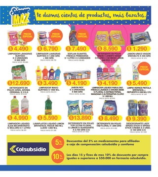 8.490
PRECIO ANTES: $13.260
DETERGENTE EN POLVO
FAB FLORAL X 1.800 GRS
4.190
7.490 1.2908.5904.490 6.790
12.690 3.490
PRECIO ANTES: $5.640
PRECIO ANTES: $18.440
PRECIO ANTES: $3.810
LIMPIADOR LIQUIDO FABULOSO
FRESCA LAVANDA O AROMA BEBE
O FLORAL O ANTIBACTERIAL
MANZANA O ALTERNATIVA CLORO
X 1.000 M.L
DETERGENTE EN
POLVO ARIEL AROMA
ORIGINAL X 2 K.G
LIMPIADOR MAXO
SURTIDO X 1000 M.L
PRECIO ANTES: $7.200
LIMPIA VIDRIOS PISTOLA
BRIYAFACIL +
REPUESTO X 500 M.L C/U
PRECIO ANTES: $1.570
JABON UNICO VAGON
ENVUELTO X 450 GRS
PRECIO ANTES: $4.580
JABON REY
X 3 UNIDADES
X 900 GRS
PRECIO ANTES: $5.690
LIMPIADOR LAVAGRAS
SURTIDO
X 2 UNIDADES
X 500 GRS PRECIO ANTES: $8.700
LIMPIADOR LAVAGRAS
SURTIDO X 1.000 GRS
+ 500 GRS
PRECIO ANTES: $9.860
SOFLAN SUAVITEL
FRESCA PRIMAVERA
X 1 LITRO X 2 UNIDADES
PRECIO ANTES: $13.020
DETERGENTE EN POLVO
RINDEX CARINITO MAMA
O FLORES O MI MEDIO LIMON
AMORES X 2 K.G
4.190 5.490
13.8904.990 5.590
PRECIO ANTES: $6.320 PRECIO ANTES: $7.280
LIMPIADOR LIQUIDO
AJAX BICARBONATO
O BICLORO X 1 LITRO
LAVAPLATOS LIQUIDO LIMON
BRIYAFACIL PAGUE 960 M.L
LLEVE 1.000 M.L
PRECIO ANTES: $17.850
DETERGENTE EN POLVO
TOP ULTRA FLORAL
O LIMON O SUAVIZANTE
X 2.700 GRS C/U
5%
dcto
10%
dcto
PRECIO
ESPECIAL
PRECIO
ESPECIAL
PRECIO
ESPECIAL
PRECIO
ESPECIAL
te damos cientos de productos, más baratos.
9.390
PRECIO ANTES: $12.300
DESODORANTE LADY
SPEED STICK O SPEED
STICK CREMA X 2 UNID.
X 100 GRS C/U
Descuentos del 5% en medicamentos para afiliados
a caja de compensación colsubsidio y comfama
Los días 15 y fines de mes 10% de descuento por compra
iguales o superiores a $50.000 en farmacia colsubsidio.
 